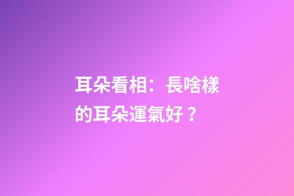 耳朵看相：長啥樣的耳朵運氣好？